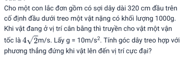 Cho một con lắc đơn gồm có sợi dây dài 320 cm đầu trên 
cố định đầu dưới treo một vật nặng có khối lượng 1000g. 
Khi vật đang ở vị trí cân bằng thì truyền cho vật một vận 
tốc là 4sqrt(2)m/s. Lấy g=10m/s^2. Tính góc dây treo hợp với 
phương thẳng đứng khi vật lên đến vị trí cực đại?