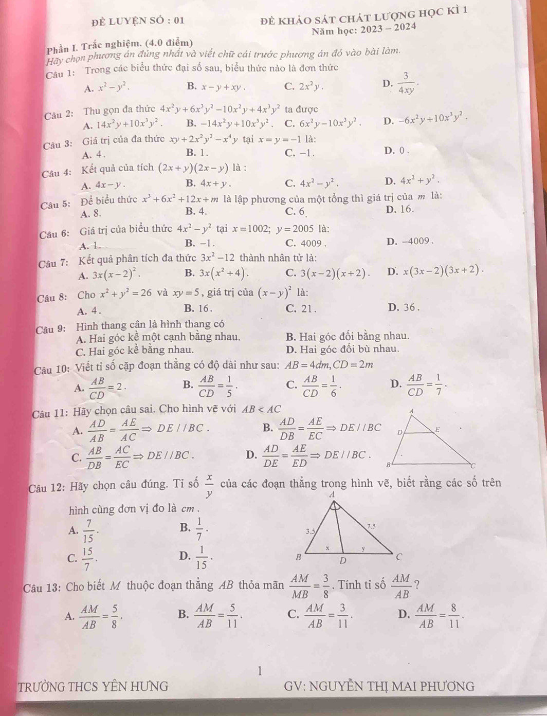 để Luyện sÓ : 01
đẻ khảo sát chát lượng học kì 1
Phần I. Trắc nghiệm. (4.0 điểm) Năm học: 2023 - 2024
Hãy chọn phương án đúng nhất và viết chữ cái trước phương án đó vào bài làm.
Câu 1: Trong các biểu thức đại số sau, biểu thức nào là đơn thức
A. x^2-y^2. B. x-y+xy. C. 2x^2y.
D.  3/4xy .
Câu 2: Thu gọn đa thức 4x^2y+6x^3y^2-10x^2y+4x^3y^2 ta được
A. 14x^2y+10x^3y^2. B. -14x^2y+10x^3y^2. C. 6x^2y-10x^3y^2. D. -6x^2y+10x^3y^2.
Câu 3: Giá trị của đa thức xy+2x^2y^2-x^4y tại x=y=-1 là:
A. 4 . B. 1 . C. -1 D. 0 .
Câu 4: Kết quả của tích (2x+y)(2x-y) là :
A. 4x-y. 4x+y. C. 4x^2-y^2. D. 4x^2+y^2.
B.
Câu 5: Để biểu thức x^3+6x^2+12x+m là lập phương của một tổng thì giá trị của m là:
A. 8. B. 4. C. 6 D. 16.
Câu 6: Giá trị của biểu thức 4x^2-y^2 tại x=1002;y=2005 là:
A. 1. B. -1 . C. 4009 . D. -4009 .
Câu 7: Kết quả phân tích đa thức 3x^2-12 thành nhân tử là:
A. 3x(x-2)^2. B. 3x(x^2+4). C. 3(x-2)(x+2). D. x(3x-2)(3x+2).
Câu 8: Cho x^2+y^2=26 và xy=5 , giá trị của (x-y)^2 là:
A. 4 . B. 16 . C. 21 . D. 36 .
Câu 9: Hình thang cận là hình thang có
A. Hai góc kể một cạnh bằng nhau. B. Hai góc đối bằng nhau.
C. Hai góc kề bằng nhau. D. Hai góc đối bù nhau.
Câu 10: Viết tỉ số cặp đoạn thẳng có độ dài như sau: AB=4dm,CD=2m
B.
A.  AB/CD =2.  AB/CD = 1/5 ·  C.  AB/CD = 1/6 . D.  AB/CD = 1/7 .
Câu 11: Hãy chọn câu sai. Cho hình vẽ với AB
A.  AD/AB = AE/AC Rightarrow DE//BC. B.  AD/DB = AE/EC Rightarrow DE//BC
C.  AB/DB = AC/EC Rightarrow DE//BC. D.  AD/DE = AE/ED Rightarrow DE//BC.
Câu 12: Hãy chọn câu đúng. Tỉ số  x/y  của các đoạn thẳng trong hình vẽ, biết rằng các số trên
hình cùng đơn vị đo là cm .
B.
A.  7/15 .  1/7 ·
D.
C.  15/7 .  1/15 .
Câu 13: Cho biết Mỹ thuộc đoạn thẳng AB thỏa mãn  AM/MB = 3/8 .  Tính tỉ số  AM/AB  ?
A.  AM/AB = 5/8 . B.  AM/AB = 5/11 . C.  AM/AB = 3/11 . D.  AM/AB = 8/11 .
1
TRƯỜNG THCS YÊN HUNG GV: NGUYẾN THỊ MAI PHƯƠNG