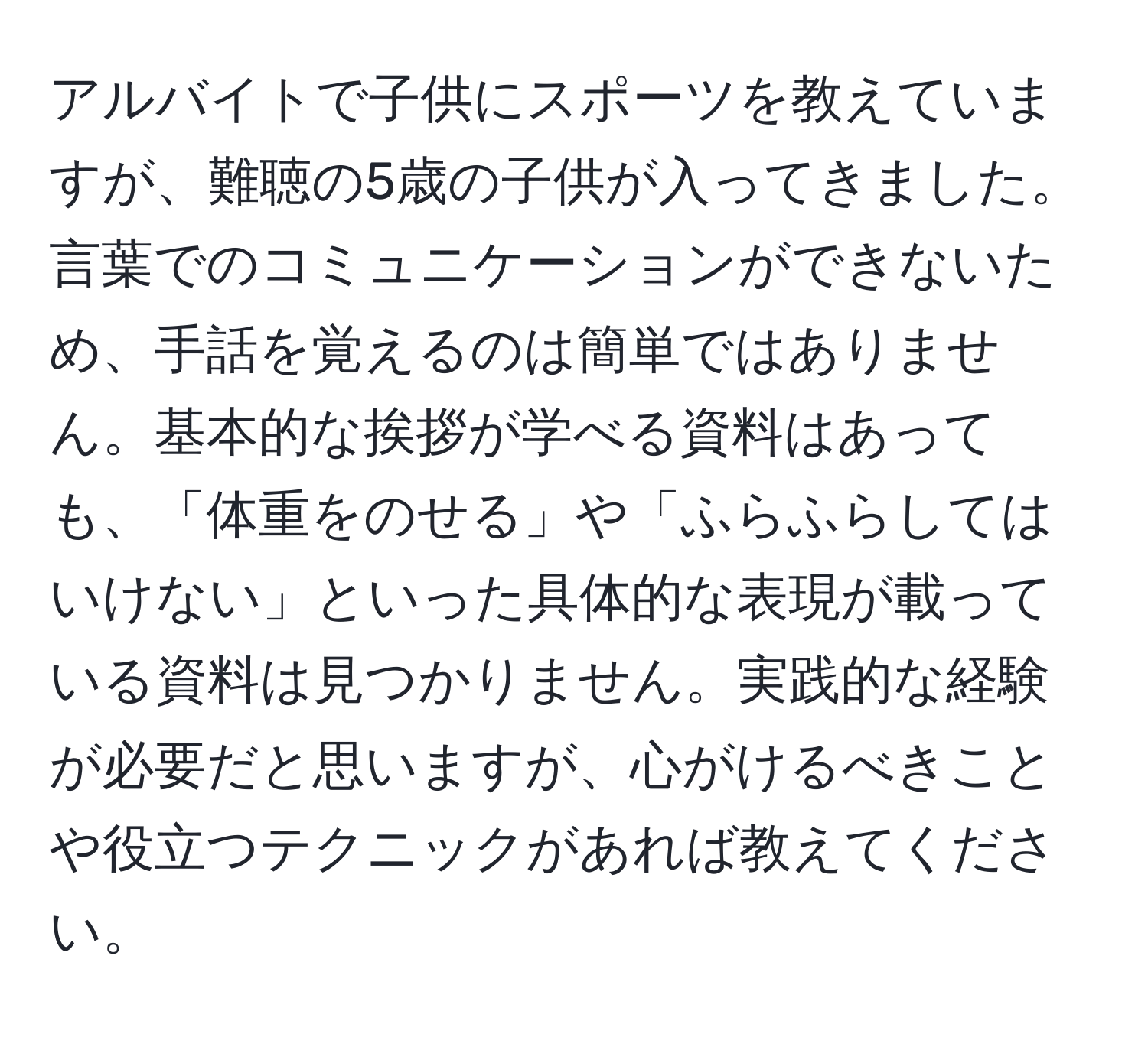 アルバイトで子供にスポーツを教えていますが、難聴の5歳の子供が入ってきました。言葉でのコミュニケーションができないため、手話を覚えるのは簡単ではありません。基本的な挨拶が学べる資料はあっても、「体重をのせる」や「ふらふらしてはいけない」といった具体的な表現が載っている資料は見つかりません。実践的な経験が必要だと思いますが、心がけるべきことや役立つテクニックがあれば教えてください。