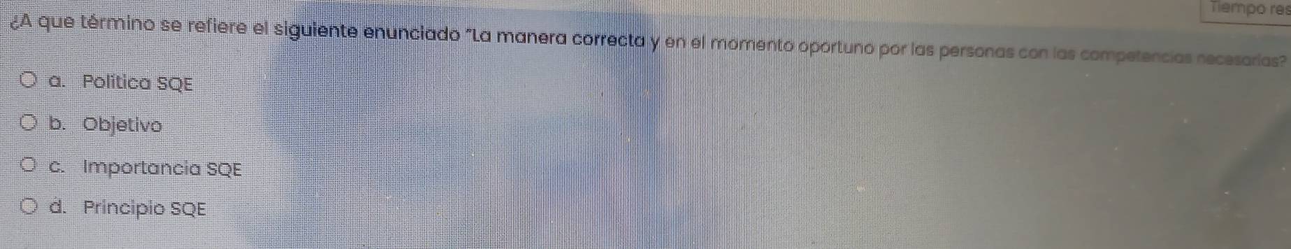 Tiempo res
¿A que término se refiere el siguiente enunciado "La manera correcta y en el momento oportuno por las personas con las competencias necesarias?
a. Politica SQE
b. Objetivo
c. Importancia SQE
d. Principio SQE