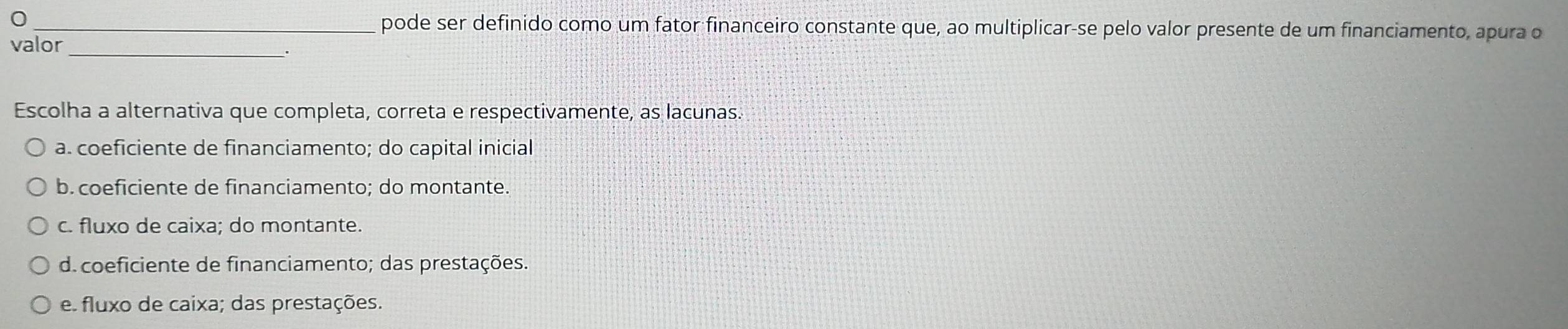 0 _pode ser definido como um fator financeiro constante que, ao multiplicar-se pelo valor presente de um financiamento, apura o
valor_
Escolha a alternativa que completa, correta e respectivamente, as lacunas.
a. coeficiente de financiamento; do capital inicial
b. coeficiente de financiamento; do montante.
c. fluxo de caixa; do montante.
d. coeficiente de financiamento; das prestações.
e. fluxo de caixa; das prestações.