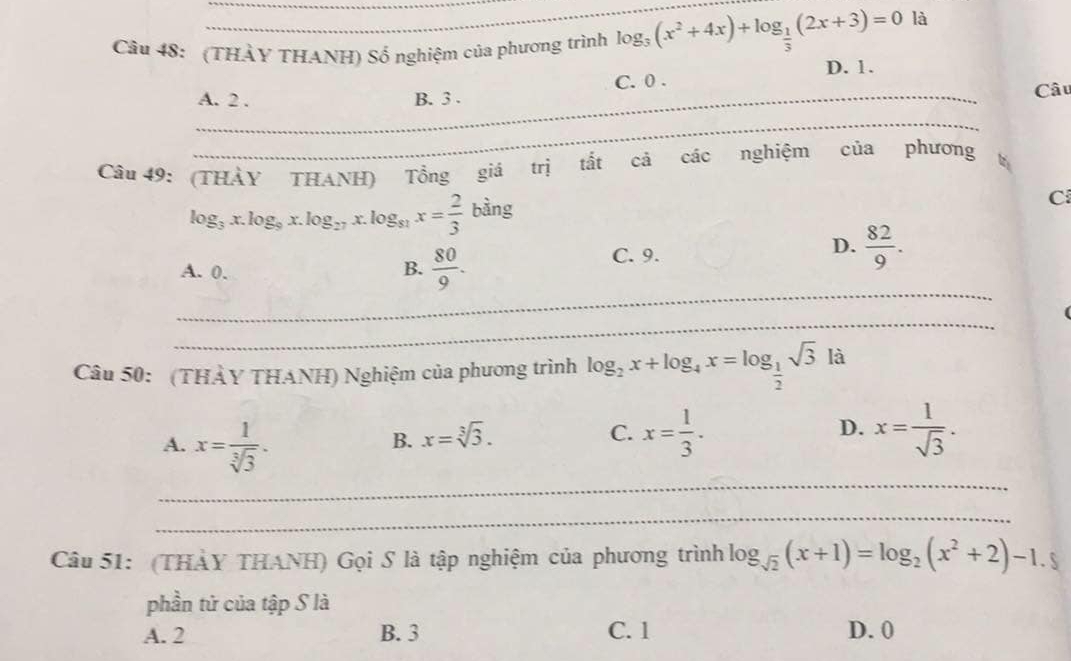 (THÀY THANH) Số nghiệm của phương trình log _3(x^2+4x)+log _ 1/3 (2x+3)=0 là
D. 1.
_
A. 2. B. 3. C. 0 . Câu
_
Câu 49: (THÀY THANH) Tổng giá trị tắt cả các nghiệm của phương
log _3x.log _9x.log _27x.log _81x= 2/3 bing
C
A. 0. B.  80/9 .
C. 9.
D.  82/9 . 
_
_
Câu 50: (THẢY THANH) Nghiệm của phương trình log _2x+log _4x=log _ 1/2 sqrt(3)la
A. x= 1/sqrt[3](3) .
B. x=sqrt[3](3).
C. x= 1/3 . x= 1/sqrt(3) . 
D.
_
_
Câu 51: (THẢY THANH) Gọi S là tập nghiệm của phương trình log _sqrt(2)(x+1)=log _2(x^2+2)-1.5
phần tử của tập S là
A. 2 B. 3 C. 1 D. 0