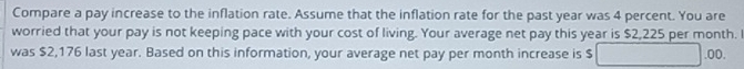 Compare a pay increase to the inflation rate. Assume that the inflation rate for the past year was 4 percent. You are 
worried that your pay is not keeping pace with your cost of living. Your average net pay this year is $2,225 per month. I 
was $2,176 last year. Based on this information, your average net pay per month increase is $ .00.