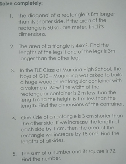 Solve completely: 
1. The diagonal of a rectangle is 8m longer 
than its shorter side. If the area of the 
rectangle is 60 square meter, find its 
dimensions. 
2. The area of a triangle is 44m^2. Find the 
lengths of the legs if one of the legs is 3m
longer than the other leg. 
3. In the TLE Class at Marikina High School, the 
boys of G10 - Magalang was asked to build 
a huge wooden rectangular container with 
a volume of 60m^3.The width of the 
rectangular container is 2 m less than the 
length and the height is 1 m less than the 
length. Find the dimensions of the container. 
4. One side of a rectangle is 3 cm shorter than 
the other side. If we increase the length of 
each side by 1 cm, then the area of the 
rectangle will increase by 18cm^2. Find the 
lengths of all sides. 
5. The sum of a number and its square is 72. 
Find the number.