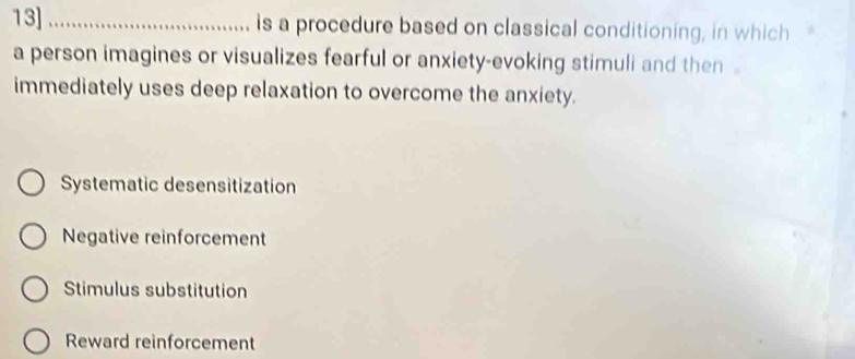 13]_ is a procedure based on classical conditioning, in which
a person imagines or visualizes fearful or anxiety-evoking stimuli and then .
immediately uses deep relaxation to overcome the anxiety.
Systematic desensitization
Negative reinforcement
Stimulus substitution
Reward reinforcement