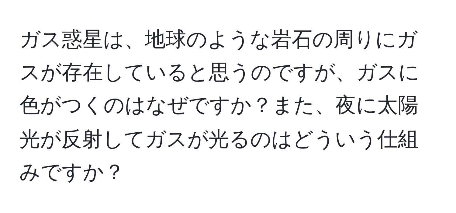 ガス惑星は、地球のような岩石の周りにガスが存在していると思うのですが、ガスに色がつくのはなぜですか？また、夜に太陽光が反射してガスが光るのはどういう仕組みですか？