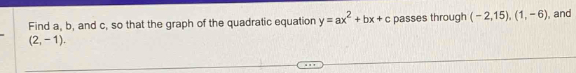 Find a, b, and c, so that the graph of the quadratic equation y=ax^2+bx+c passes through (-2,15), (1,-6) , and
(2,-1).