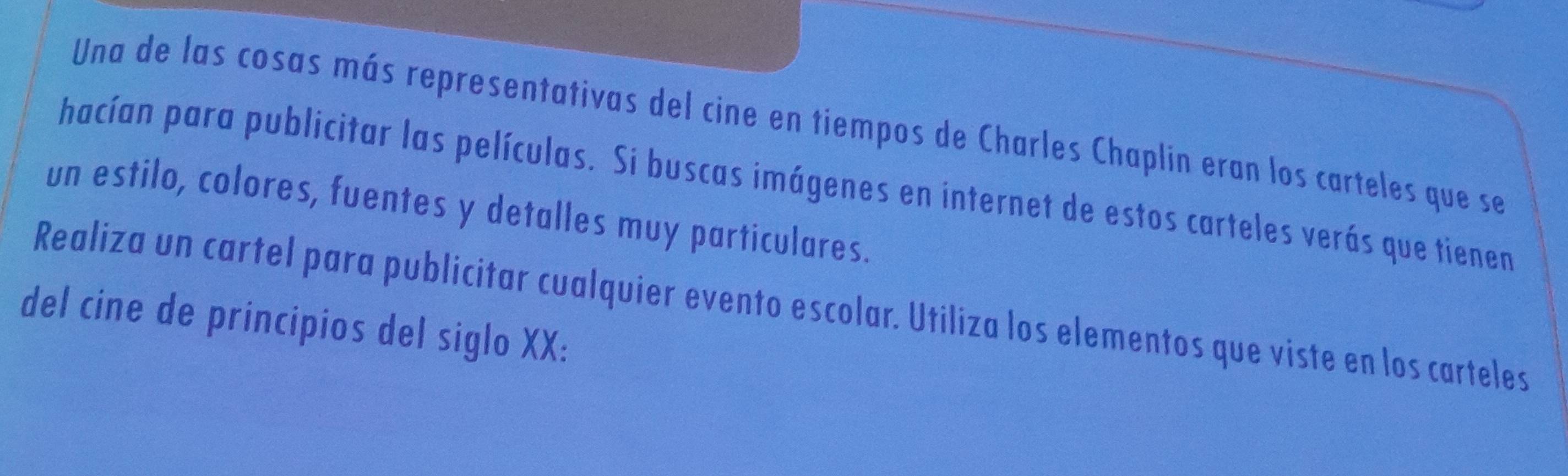 Una de las cosas más representativas del cine en tiempos de Charles Chaplin eran los carteles que se 
hacían para publicitar las películas. Si buscas imágenes en internet de estos carteles verás que tienen 
un estilo, colores, fuentes y detalles muy particulares. 
Realiza un cartel para publicitar cualquier evento escolar. Utiliza los elementos que viste en los carteles 
del cine de principios del siglo XX: