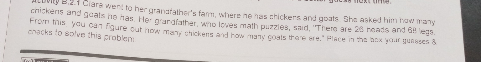 nexttme. 
clivity B.2.1 Clara went to her grandfather's farm, where he has chickens and goats. She asked him how many 
chickens and goats he has. Her grandfather, who loves math puzzles, said, "There are 26 heads and 68 legs. 
From this, you can figure out how many chickens and how many goats there are." Place in the box your guesses & 
checks to solve this problem.
