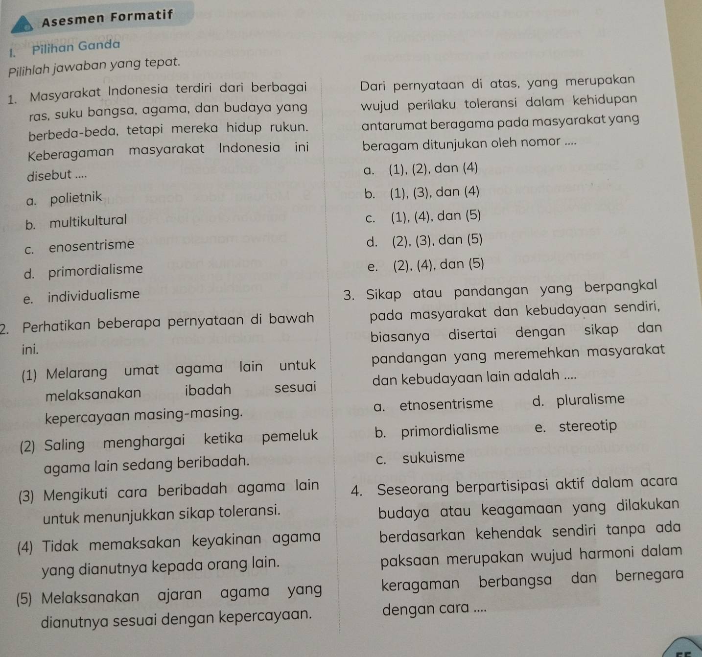 Asesmen Formatif
1. Pilihan Ganda
Pilihlah jawaban yang tepat.
1. Masyarakat Indonesia terdiri dari berbagai Dari pernyataan di atas, yang merupakan
ras, suku bangsa, agama, dan budaya yang wujud perilaku toleransi dalam kehidupan .
berbeda-beda, tetapi mereka hidup rukun. antarumat beragama pada masyarakat yang
Keberagaman masyarakat Indonesia ini beragam ditunjukan oleh nomor ....
disebut .... a. (1), (2), dan (4)
a. polietnik b. (1), (3), dan (4)
b. multikultural c. (1), (4), dan (5)
c. enosentrisme
d. (2), (3), dan (5)
d. primordialisme e. (2), (4), dan (5)
e. individualisme
3. Sikap atau pandangan yang berpangkal
2. Perhatikan beberapa pernyataan di bawah pada masyarakat dan kebudayaan sendiri,
ini. biasanya disertai dengan sikap dan 
(1) Melarang umat agama lain untuk pandangan yang meremehkan masyarakat .
melaksanakan ibadah sesuai dan kebudayaan lain adalah ....
kepercayaan masing-masing. a. etnosentrisme d. pluralisme
(2) Saling menghargai ketika pemeluk b. primordialisme e. stereotip
agama lain sedang beribadah. c. sukuisme
(3) Mengikuti cara beribadah agama lain 4. Seseorang berpartisipasi aktif dalam acara
untuk menunjukkan sikap toleransi.
budaya atau keagamaan yang dilakukan
(4) Tidak memaksakan keyakinan agama berdasarkan kehendak sendiri tanpa ada 
yang dianutnya kepada orang lain. paksaan merupakan wujud harmoni dalam .
(5) Melaksanakan ajaran agama yang keragaman berbangsa dan bernegara
dianutnya sesuai dengan kepercayaan. dengan cara ....