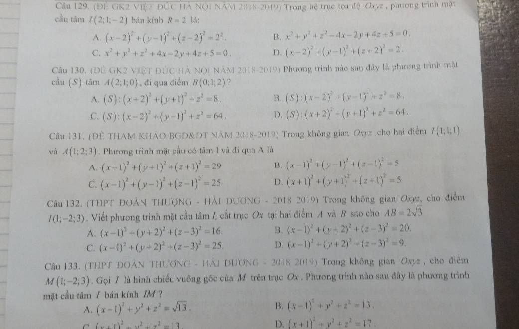 (ĐE GK2 VIÊT ĐÚC HẢ NQI NAM 2018-2019) Trong hệ trục tọa độ Oxyz , phương trình mặt
cầu tâm I(2;1;-2) bán kính R=2 là:
A. (x-2)^2+(y-1)^2+(z-2)^2=2^2. B. x^2+y^2+z^2-4x-2y+4z+5=0.
C. x^2+y^2+z^2+4x-2y+4z+5=0. D. (x-2)^2+(y-1)^2+(z+2)^2=2.
Câu 130. (ĐÊ GK2 VIÊT ĐÚC HẢ NQI NÂM 2018-2019) Phương trình nào sau đây là phương trình mặt
cầu (S) tâm A(2;1;0) , đi qua điểm B(0;1;2).?
A. (S):(x+2)^2+(y+1)^2+z^2=8. B. (S):(x-2)^2+(y-1)^2+z^2=8.
C. (S):(x-2)^2+(y-1)^2+z^2=64. D. (S):(x+2)^2+(y+1)^2+z^2=64.
Câu 131. (ĐÈ THAM KHẢO BGD&DT NÄM 2018-2019) Trong không gian Oxyz cho hai điểm I(1;1;1)
và A(1;2;3). Phương trình mặt cầu có tâm I và đi qua A là
A. (x+1)^2+(y+1)^2+(z+1)^2=29 B. (x-1)^2+(y-1)^2+(z-1)^2=5
C. (x-1)^2+(y-1)^2+(z-1)^2=25 D. (x+1)^2+(y+1)^2+(z+1)^2=5
Câu 132. (THPT ĐOẢN THƯợNG - HẢI DƯƠNG - 2018 2019) Trong không gian Oxyz, cho điểm
I(1;-2;3). Viết phương trình mặt cầu tâm /, cắt trục Ox tại hai điểm A và B sao cho AB=2sqrt(3)
A. (x-1)^2+(y+2)^2+(z-3)^2=16. B. (x-1)^2+(y+2)^2+(z-3)^2=20.
C. (x-1)^2+(y+2)^2+(z-3)^2=25. D. (x-1)^2+(y+2)^2+(z-3)^2=9.
Câu 133. (THPT ĐOẢN THƯợNG - HÁI DƯONG - 2018 2019) Trong không gian Oxyz , cho điểm
M(1;-2;3). Gọi / là hình chiếu vuông góc của M trên trục Ox . Phương trình nào sau đây là phương trình
mặt cầu tâm / bán kính IM ?
A. (x-1)^2+y^2+z^2=sqrt(13). B. (x-1)^2+y^2+z^2=13.
C (x+1)^2+y^2+z^2=13 D. (x+1)^2+y^2+z^2=17.