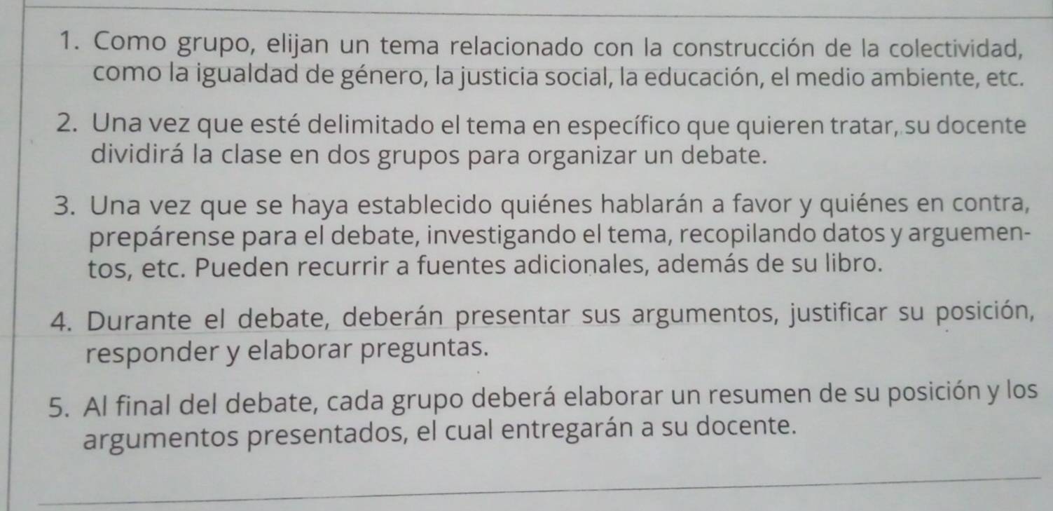 Como grupo, elijan un tema relacionado con la construcción de la colectividad, 
como la igualdad de género, la justicia social, la educación, el medio ambiente, etc. 
2. Una vez que esté delimitado el tema en específico que quieren tratar, su docente 
dividirá la clase en dos grupos para organizar un debate. 
3. Una vez que se haya establecido quiénes hablarán a favor y quiénes en contra, 
prepárense para el debate, investigando el tema, recopilando datos y arguemen- 
tos, etc. Pueden recurrir a fuentes adicionales, además de su libro. 
4. Durante el debate, deberán presentar sus argumentos, justificar su posición, 
responder y elaborar preguntas. 
5. Al final del debate, cada grupo deberá elaborar un resumen de su posición y los 
argumentos presentados, el cual entregarán a su docente.