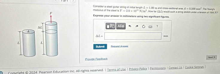 Consider a steel guitar string of initial length L=1.00 m and cross-sectional area A=0.500mm^2
modulus of the steel is Y=2.0* 10^(11)N/m^2. How far (△L) would such a string stretch under a tension of 1500 N? . The Young's 
Express your answer in millimeters using two significant figures. 
■v AΣφ ?
△ L=
mz 
Submit Request Answer 
Provide Feedback Nert > 
Copyright © 2024 Pearson Education Inc. All rights reserved. | Terms of Use | Privacy Policy | Permissions | Contact Us I Cookie Settings |