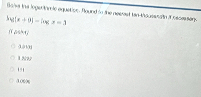 Solve the logarithmic equation, Round to the nearest ten-thousandth if necessary.
log (x+9)-log x=3
(1 point)
0.3103
3.22p2
().()(9()