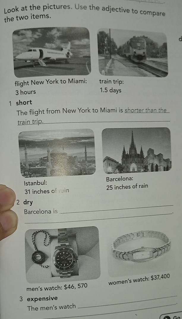 Look at the pictures. Use the adjective to compare 
the two items. 
d 
flight New York to Miami: train trip:
3 hours 1.5 days
1 short 
The flight from New York to Miami is shorter than the 
train trip. 
Istanbul: Barcelona:
31 inches of rain 25 inches of rain 
2 dry 
Barcelona is 
_ 
. 
women’s watch: $37,400
men’s watch: $46, 570
_ 
3 expensive 
The men’s watch 
_