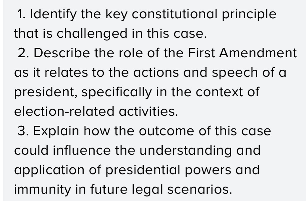 Identify the key constitutional principle 
that is challenged in this case. 
2. Describe the role of the First Amendment 
as it relates to the actions and speech of a 
president, specifically in the context of 
election-related activities. 
3. Explain how the outcome of this case 
could influence the understanding and 
application of presidential powers and 
immunity in future legal scenarios.