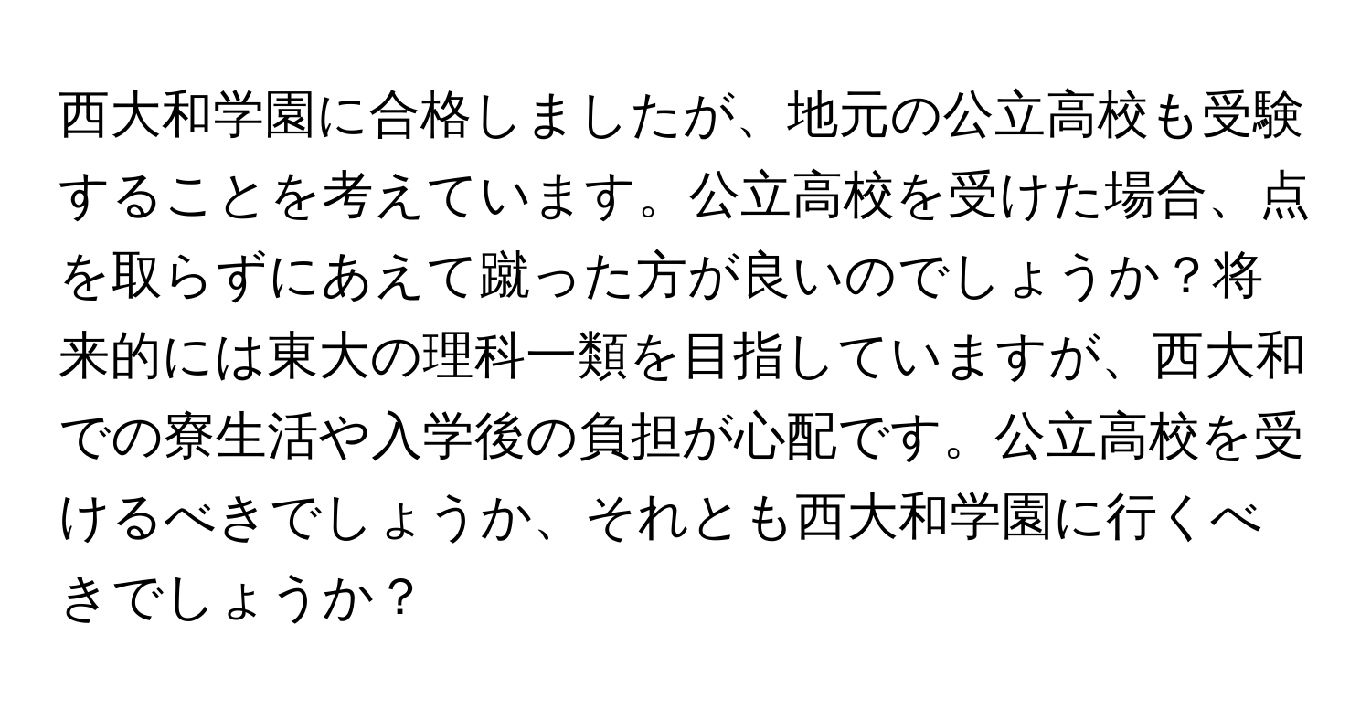 西大和学園に合格しましたが、地元の公立高校も受験することを考えています。公立高校を受けた場合、点を取らずにあえて蹴った方が良いのでしょうか？将来的には東大の理科一類を目指していますが、西大和での寮生活や入学後の負担が心配です。公立高校を受けるべきでしょうか、それとも西大和学園に行くべきでしょうか？