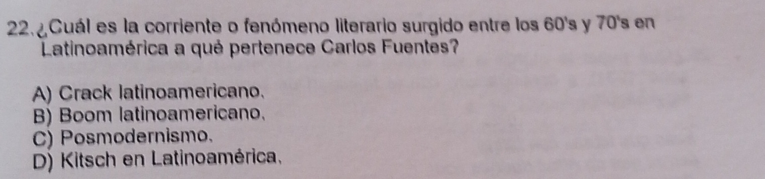 ¿ Cuál es la corriente o fenómeno literario surgido entre los 60's y 70's en
Latinoamérica a qué pertenece Carlos Fuentes?
A) Crack latinoamericano.
B) Boom latinoamericano.
C) Posmodernismo.
D) Kitsch en Latinoamérica,