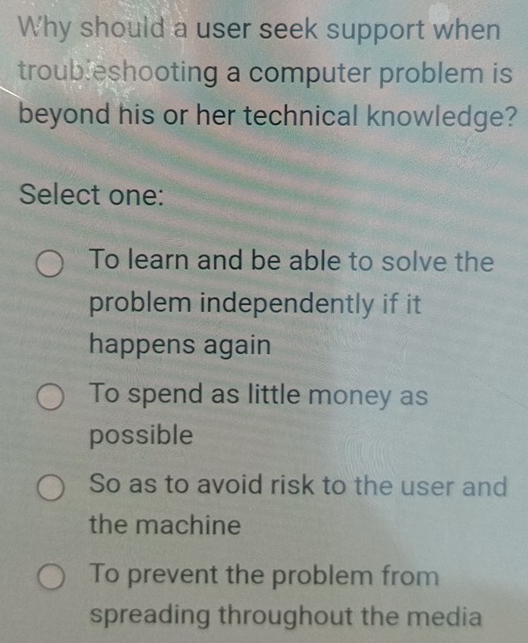 Why should a user seek support when
troubleshooting a computer problem is
beyond his or her technical knowledge?
Select one:
To learn and be able to solve the
problem independently if it
happens again
To spend as little money as
possible
So as to avoid risk to the user and
the machine
To prevent the problem from
spreading throughout the media