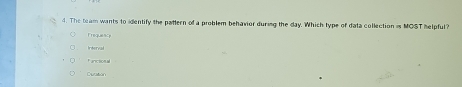 The team wants to identify the pattern of a problem behavior during the day. Which type of data collection is MOST helpful?
Frequeacy
Intery
Fancsional