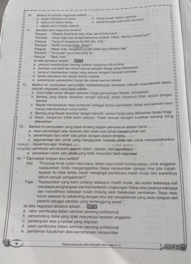 Berikut ini contoh negosiasi adalah
a. tawar-menawar di pasar d. tanya jawab dalam seminar
b. diskusi di dalam kelas e perbincangan para ahli ekonomi
c. debat calon kepala daerah
11. Bacalah teks negosiasi berikut!
Penjual : “Silakan lihat-lihat dulu, Kak, tas di toko kami."
Pembeli : "Saya ingin tas ransel berwarna cokelat, Mbak. Berapa harganya?"
Penjual : “Yang ini harganya Rp380 ribu, Kak.'
Pembeli : "Boleh kurang tidak, Mbak?"
Penjual : “Maaf, Kak, harganya sudah tidak bisa ditawar lagi.”
Pembeli : "Ya sudah saya beli yang itu."
Penjual : "Baik, Kak.
Isi teks tersebut adalah .... es
a. penjual memberikan barang setelah harganya diturunkan
b. pembeli membeli tas ransel sesuai dengan harga yang ditawarkan
51
c. penjual memberikan harga yang sesuai dengan harapan pembel
d. tawar-menawar tas ransel warna cokelat
e. persetujuan penawaran harga tas ransel warna cokelat
12. Berikut ini merupakan pernyataan ketidaksetujuan terhadap sebuah argumentasi dalam δ
sebuah negosiasi yang tepat adalah …
a. Kami tidak setuju dengan tawaran harga perusahaan Bapak, kemahalan
b. Barang yang Bapak tawarkan sangat menarik, tetapi harganya tidak sesuai dengan
standar
c. Bapak menawarkan meja komputer sebagai bonus pembelian, tetapi perusahaan kami
hanya membutuhkan kursi kantor
d. Barang yang Bapak tawarkan sangat menarik, namun harga yang ditawarkan terlalu tinggi
e. Maaf, harganya tidak kami setujui. Tidak sesuai dengan kualitas barang yang
ditawarkan
13. Berikut ini pernyataan yang tepat tentang bagian penawaran adalah berisi …
a. awal permintaan atau tawaran dari salah satu pihak kepada pihak lain
b. penerimaan dari salah satu pihak dengan alasan tertentu
c. argumentasi dari pihak yang mengajukan kepada pihak lain untuk mempertahankan
risxsqA  tujuannya agar disetujuis s 6g16d .pn619)
sq68d  pembuka percakapan, saperti salam, sapaan, dan sejenianya
e. penolakan salah satu pihak yang tidak menyukai hasil negosiasi
14.  Cermatilah kutipan teks berikut!
Aldi : “Proposal Anda sudah saya baca, tetapi saya masih kurang setuju untuk anggaran
narasumber. Anda menganggarkan biaya narasumber sampai lima juta rupiah.
Apakah itu tidak terlalu besar mengingat pembicara masih muda dan sepertinya
belum banyak pengalaman?"
Fajar : 'Narasumber yang kami undang walaupun masih muda, dia sudah beberapa kali
mendapat penghargaan dari Kementerian Lingkungan Hidup atas jasanya menjaga
dan memelihara kawasan hutan lindung saat melakukan pendakian. Saya rasa,
honor sebesar itu sebanding dengan ilmu dan pengalaman yang akan didapat oleh
peserta sebagai pendaki yang bertanggung jawab."
Isi teks negosiasi tersebut adalah .... HOTS
a. calon pembicara dalam seminar seorang profesional
b. penyandang dana yang tidak menyetujui besaran anggaran
c. persetujuan atas proposal yang diajukan
d. calon pembicara dalam seminar seorang profesional
e. pemberian keyakinan atas kemampuan narasumber
Bahasa Indonesia SMA/MA/SMK/MAK Kelas X - 2 GRD