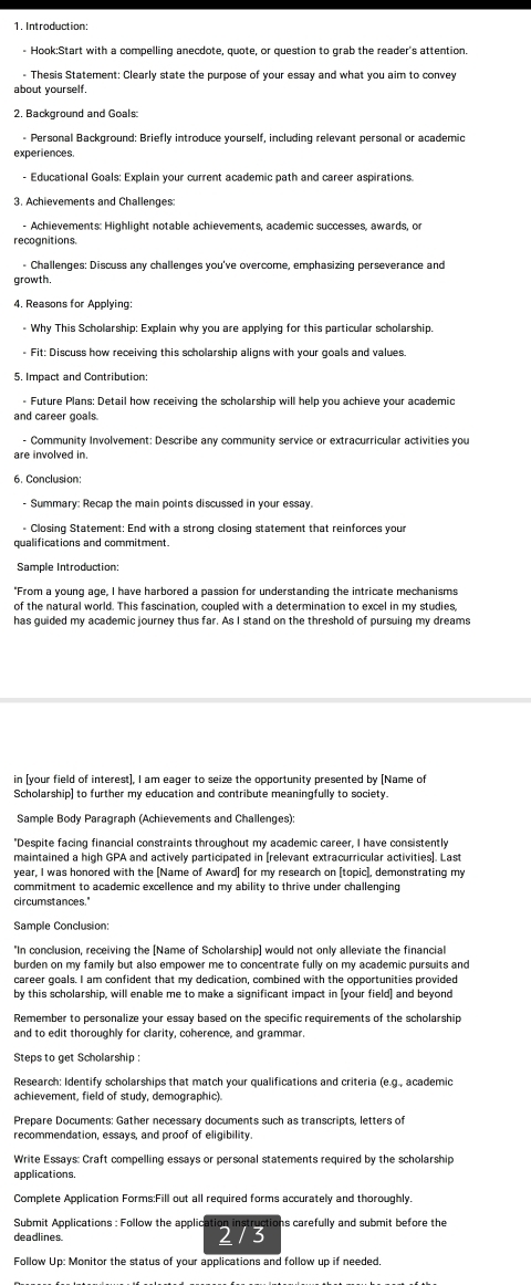 Introduction:
- Hook:Start with a compelling anecdote, quote, or question to grab the reader's attention.
Thesis Statement: Clearly state the purpose of your essay and what you aim to convey
about yourself,
2. Background and Goals:
- Personal Background: Briefly introduce yourself, including relevant personal or academic
experiences.
- Educational Goals: Explain your current academic path and career aspirations.
3. Achievements and Challenges:
- Achievements: Highlight notable achievements, academic successes, awards, or
recognitions.
- Challenges: Discuss any challenges you've overcome, emphasizing perseverance and
growth.
- Why This Scholarship: Explain why you are applying for this particular scholarship.
* Fit: Discuss how receiving this scholarship aligns with your goals and values.
5. Impact and Contribution:
- Future Plans: Detail how receiving the scholarship will help you achieve your academic
and career goals.
- Community Involvement: Describe any community service or extracurricular activities you
are involved in.
6. Conclusion:
- Summary: Recap the main points discussed in your essay.
Closing Statement: End with a strong closing statement that reinforces your
qualifications and commitment
Sample Introduction:
"From a voung age. I have harbored a passion for understanding the intricate mechanisms
of the natural world. This fascination, coupled with a determination to excel in my studies,
has guided my academic journey thus far. As I stand on the threshold of pursuing my dreams
in [your field of interest], I am eager to seize the opportunity presented by [Name of
Scholarship] to further my education and contribute meaningfully to society.
Sample Body Paragraph (Achievements and Challenges):
"Despite facing financial constraints throughout my academic career, I have consistently
maintained a high GPA and actively participated in [relevant extracurricular activities]. Last
year, I was honored with the [Name of Award] for my research on [topic], demonstrating my
commitment to academic excellence and my ability to thrive under challenging
circumstances."
Sample Conclusion:
"In conclusion, receiving the [Name of Scholarship] would not only alleviate the financial
burden on my family but also empower me to concentrate fully on my academic pursuits and
career goals. I am confident that my dedication, combined with the opportunities provided
by this scholarship, will enable me to make a significant impact in [your field] and beyond
Remember to personalize your essay based on the specific requirements of the scholarship
and to edit thoroughly for clarity, coberence, and grammar.
Steps to get Scholarship :
Research: Identify scholarships that match your qualifications and criteria (e.g., academic
achievement, field of study, demographic).
Prepare Documents: Gather necessary documents such as transcripts, letters of
recommendation, essavs, and proof of eligibility.
Write Essays: Craft compelling essays or personal statements required by the scholarship
Complete Application Forms:Fill out all required forms accurately and thoroughly.
Submit Applications : Follow the applic 2 / 3 tions carefully and submit before the
deadlines
Follow Up: Monitor the status of your applications and follow up if needed.