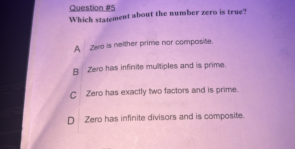 Which statement about the number zero is true?
A Zero is neither prime nor composite.
B Zero has infinite multiples and is prime.
CZero has exactly two factors and is prime.
D Zero has infinite divisors and is composite.