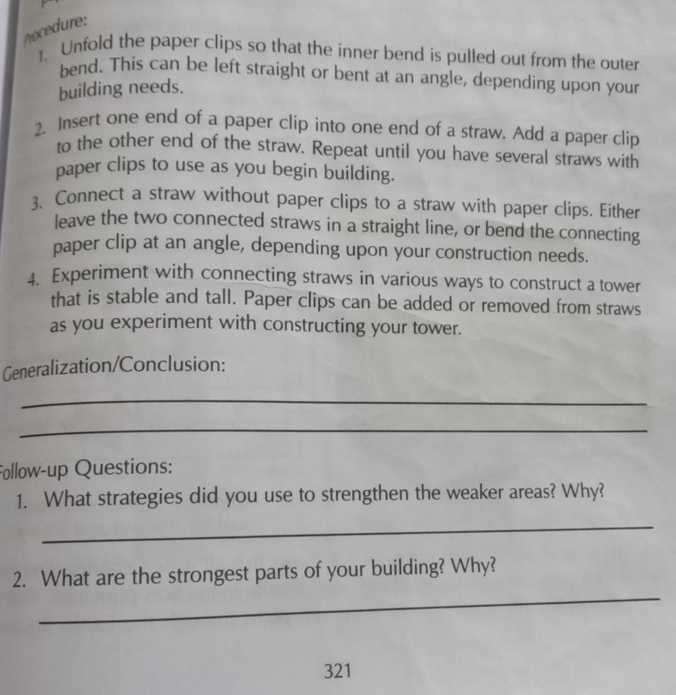 Mocedure: 
1. Unfold the paper clips so that the inner bend is pulled out from the outer 
bend. This can be left straight or bent at an angle, depending upon your 
building needs. 
2. Insert one end of a paper clip into one end of a straw. Add a paper clip 
to the other end of the straw. Repeat until you have several straws with 
paper clips to use as you begin building. 
3. Connect a straw without paper clips to a straw with paper clips. Either 
leave the two connected straws in a straight line, or bend the connecting 
paper clip at an angle, depending upon your construction needs. 
4. Experiment with connecting straws in various ways to construct a tower 
that is stable and tall. Paper clips can be added or removed from straws 
as you experiment with constructing your tower. 
Generalization/Conclusion: 
_ 
_ 
Follow-up Questions: 
1. What strategies did you use to strengthen the weaker areas? Why? 
_ 
_ 
2. What are the strongest parts of your building? Why? 
321