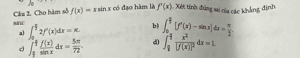 Cho hàm số f(x)=xsin x có đạo hàm là f'(x) Xét tính đúng sai của các khẳng định
sau: ∈t _0^((frac π)2)2f'(x)dx=π. ∈t _0^((frac π)2)[f'(x)-sin x]dx= π /2 . 
b)
a)
d)
c) ∈t _ π /3 ^ π /2  f(x)/sin x dx= 5π /72 . ∈t _ π /4 ^ π /2 frac x^2[f(x)]^2dx=1.