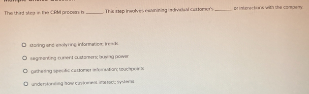 The third step in the CRM process is _. This step involves examining individual customer's _or interactions with the company.
storing and analyzing information; trends
segmenting current customers; buying power
gathering specific customer information; touchpoints
understanding how customers interact; systems