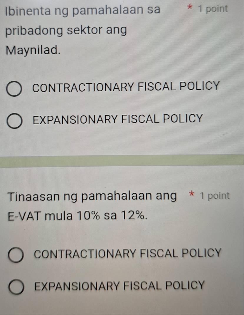 Ibinenta ng pamahalaan sa * 1 point
pribadong sektor ang
Maynilad.
CONTRACTIONARY FISCAL POLICY
EXPANSIONARY FISCAL POLICY
Tinaasan ng pamahalaan ang * 1 point
E-VAT mula 10% sa 12%.
CONTRACTIONARY FISCAL POLICY
EXPANSIONARY FISCAL POLICY