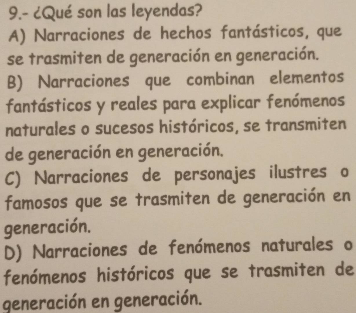 9.- ¿Qué son las leyendas?
A) Narraciones de hechos fantásticos, que
se trasmiten de generación en generación.
B) Narraciones que combinan elementos
fantásticos y reales para explicar fenómenos
naturales o sucesos históricos, se transmiten
de generación en generación.
C) Narraciones de personajes ilustres o
famosos que se trasmiten de generación en
generación.
D) Narraciones de fenómenos naturales o
fenómenos históricos que se trasmiten de
generación en generación.