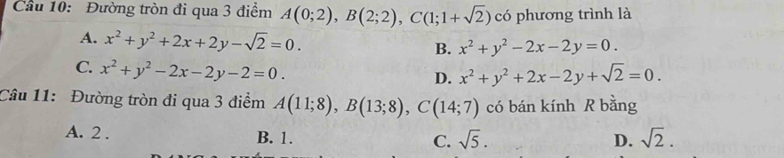 Cầu 10: Đường tròn đi qua 3 điểm A(0;2), B(2;2), C(1;1+sqrt(2)) có phương trình là
A. x^2+y^2+2x+2y-sqrt(2)=0. B. x^2+y^2-2x-2y=0.
C. x^2+y^2-2x-2y-2=0.
D. x^2+y^2+2x-2y+sqrt(2)=0. 
Câu 11: Đường tròn đi qua 3 điểm A(11;8), B(13;8), C(14;7) có bán kính R bằng
A. 2. B. 1. C. sqrt(5). D. sqrt(2).