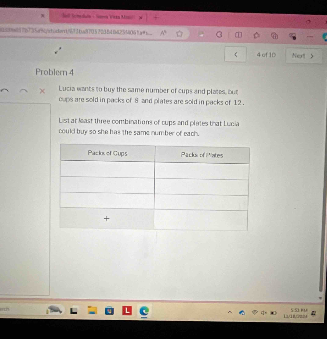 Bul Schedula - Sierra Vista Mrio + 
16389a897b735a9c/afudent/673ba8705703848425f4061as.. A^6 
< 4 of 10 Next > 
Problem 4 
Lucia wants to buy the same number of cups and plates, but 
cups are sold in packs of 8 and plates are sold in packs of 12. 
List at least three combinations of cups and plates that Lucia 
could buy so she has the same number of each. 
rch 5:53 PM 
11/18/2024