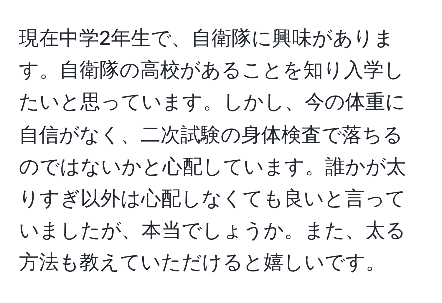 現在中学2年生で、自衛隊に興味があります。自衛隊の高校があることを知り入学したいと思っています。しかし、今の体重に自信がなく、二次試験の身体検査で落ちるのではないかと心配しています。誰かが太りすぎ以外は心配しなくても良いと言っていましたが、本当でしょうか。また、太る方法も教えていただけると嬉しいです。