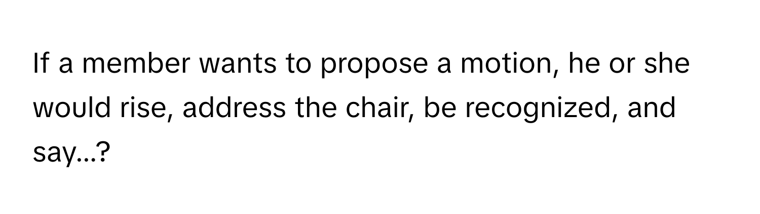 If a member wants to propose a motion, he or she would rise, address the chair, be recognized, and say...?