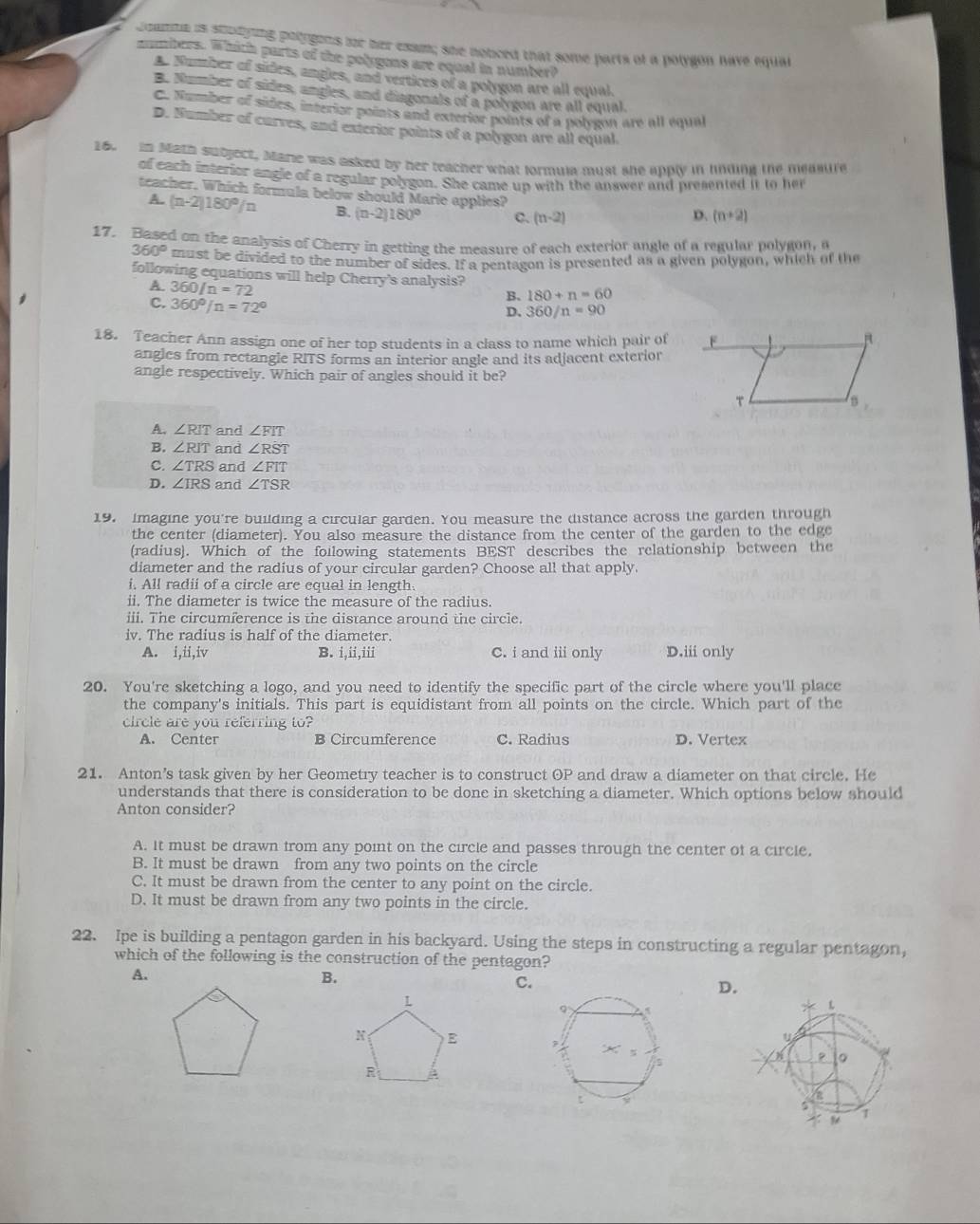 Coanta is stodyng pologons for her exam; she noticed that some parts of a polygon have equal
mmbers. Which parts of the polygons are equal in number?
A. Number of sides, angles, and vertices of a polygon are all equal.
B. Number of sides, angles, and diagonals of a polygon are all equal.
C. Number of sides, interior points and exterior points of a polygon are all equal
D. Number of curves, and exterior points of a polygon are all equal.
6. in Math subject, Marie was asked by her reacher what formula must she apply in linding the measure
of each interior angle of a regular polygon. She came un with the answer and presented it to her
teacher. Which formula below should Marie applies? D. (n+2)
A. (n-2)180°/n B. (n-2)180° C. (n-2)
17. Based on the analysis of Cherry in getting the measure of each exterior angle of a regular polygon,
360° must be divided to the number of sides. If a pentagon is presented as a given polygon, which of the
following equations will help Cherry's analysis?
A. 360/n=72
C. 360°/n=72°
B. 180+n=60
D. 360/n=90
18. Teacher Ann assign one of her top students in a class to name which pair of
angles from rectangle RITS forms an interior angle and its adjacent exterior
angle respectively. Which pair of angles should it be?
A. ∠ RIT and ∠ FIT
B. ∠ RIT and ∠ RST
C. ∠ TRS and ∠ FIT
D. ∠ IRS and ∠ TSR
19. Imagine you're building a circular garden. You measure the distance across the garden through
the center (diameter). You also measure the distance from the center of the garden to the edge
(radius). Which of the foilowing statements BEST describes the relationship between the
diameter and the radius of your circular garden? Choose all that apply.
i. All radii of a circle are equal in length.
ii. The diameter is twice the measure of the radius.
iii. The circumference is the distance around the circle.
iv. The radius is half of the diameter.
A. i,ii,iv B. i,ii,iii C. i and ii only D.iii only
20. You're sketching a logo, and you need to identify the specific part of the circle where you'll place
the company's initials. This part is equidistant from all points on the circle. Which part of the
circle are you referring to? D. Vertex
A. Center B Circumference C. Radius
21. Anton’s task given by her Geometry teacher is to construct OP and draw a diameter on that circle. He
understands that there is consideration to be done in sketching a diameter. Which options below should
Anton consider?
A. It must be drawn from any point on the circle and passes through the center of a circle,
B. It must be drawn from any two points on the circle
C. It must be drawn from the center to any point on the circle.
D. It must be drawn from any two points in the circle.
22. Ipe is building a pentagon garden in his backyard. Using the steps in constructing a regular pentagon,
which of the following is the construction of the pentagon?
A.
B.
C.
D.
L
N E 
R