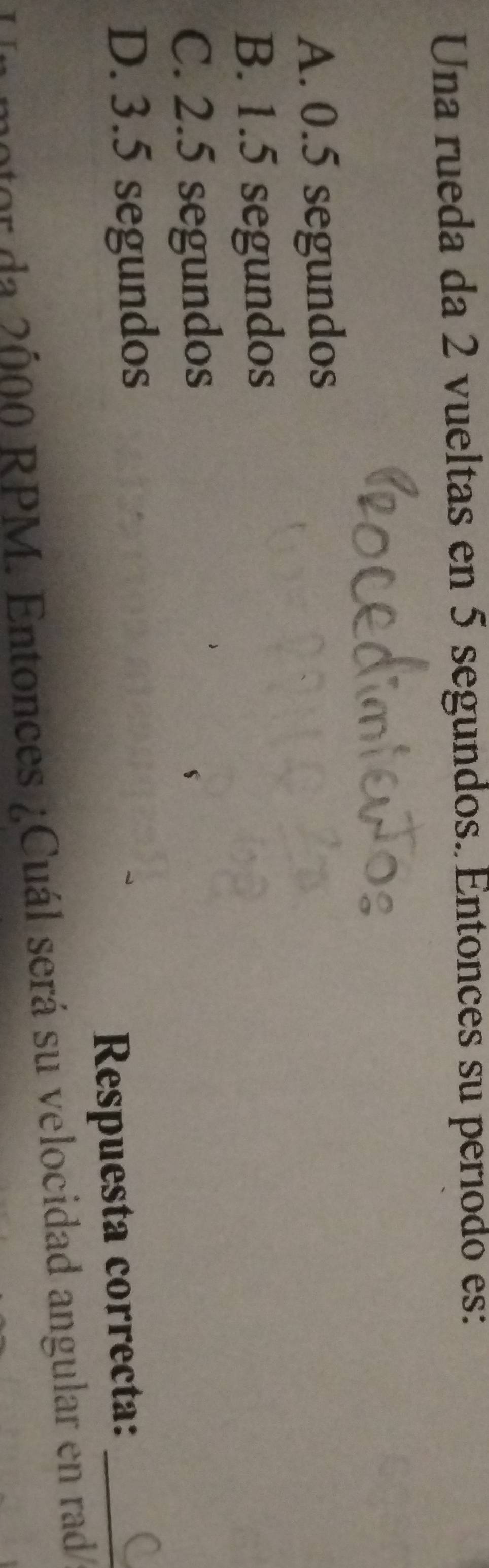 Una rueda da 2 vueltas en 5 segundos. Entonces su período es:
A. 0.5 segundos
B. 1.5 segundos
C. 2.5 segundos
D. 3.5 segundos
Respuesta correcta:_
er da 2000 RPM. Entonces ¿Cuál será su velocidad angular en rad