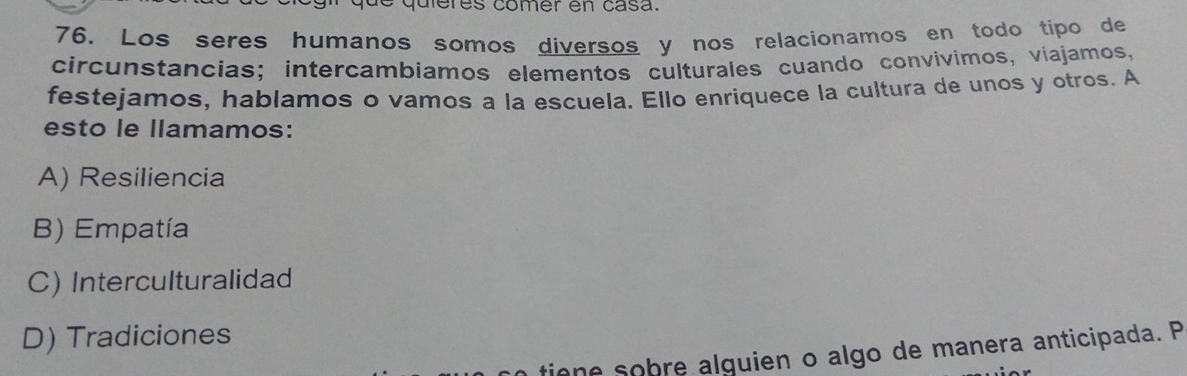 queres comer en casa.
76. Los seres humanos somos diversos y nos relacionamos en todo tipo de
circunstancias; intercambiamos elementos culturales cuando convívimos, viajamos,
festejamos, hablamos o vamos a la escuela. Ello enriquece la cultura de unos y otros. A
esto le llamamos:
A) Resiliencia
B) Empatía
C) Interculturalidad
D) Tradiciones
tione sobre alquien o algo de manera anticipada. P