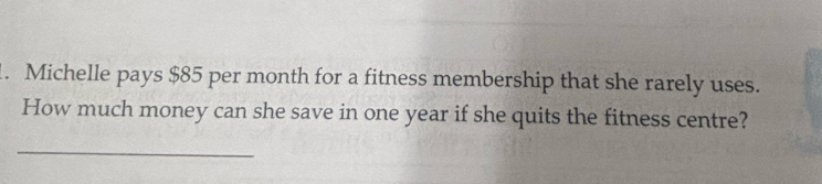 Michelle pays $85 per month for a fitness membership that she rarely uses. 
How much money can she save in one year if she quits the fitness centre? 
_