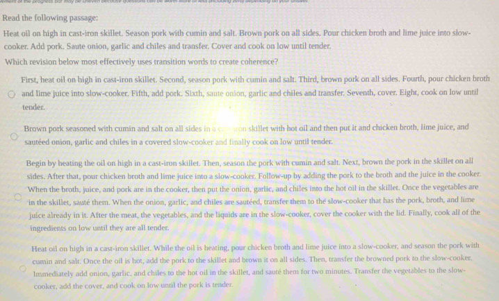 Read the following passage:
Heat oil on high in cast-iron skillet. Season pork with cumin and salt. Brown pork on all sides. Pour chicken broth and lime juice into slow-
cooker. Add pork. Saute onion, garlic and chiles and transfer. Cover and cook on low until tender.
Which revision below most effectively uses transition words to create coherence?
First, heat oil on high in cast-iron skillet. Second, season pork with cumin and salt. Third, brown pork on all sides. Fourth, pour chicken broth
and lime juice into slow-cooker. Fifth, add pork. Sixth, saute onion, garlic and chiles and transfer. Seventh, cover. Eight, cook on low until
tender.
Brown pork seasoned with cumin and salt on all sides in a com ton skillet with hot oil and then put it and chicken broth, lime juice, and
sautéed onion, garlic and chiles in a covered slow-cooker and finally cook on low until tender.
Begin by heating the oil on high in a cast-iron skillet. Then, season the pork with cumin and salt. Next, brown the pork in the skillet on all
sides. After that, pour chicken broth and lime juice into a slow-cooker. Follow-up by adding the pork to the broth and the juice in the cooker.
When the broth, juice, and pork are in the cooker, then put the onion, garlic, and chiles into the hot oil in the skillet. Once the vegetables are
in the skillet, sauté them. When the onion, garlic, and chiles are sautéed, transfer them to the slow-cooker that has the pork, broth, and lime
juice already in it. After the meat, the vegetables, and the liquids are in the slow-cooker, cover the cooker with the lid. Finally, cook all of the
ingredients on low until they are all tender.
Heat oil on high in a cast-iron skillet. While the oil is heating, pour chicken broth and lime juice into a slow-cooker, and season the pork with
cumin and salt. Once the oil is hot, add the pork to the skillet and brown it on all sides. Then, transfer the browned pork to the slow-cooker.
Immediately add onion, garlic, and chiles to the hot oil in the skillet, and sauté them for two minutes. Transfer the vegetables to the slow-
cooker, add the cover, and cook on low until the pork is tender.