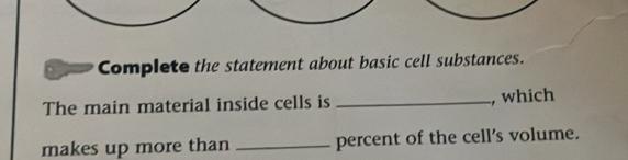 Complete the statement about basic cell substances. 
The main material inside cells is _, which 
makes up more than _percent of the cell's volume.