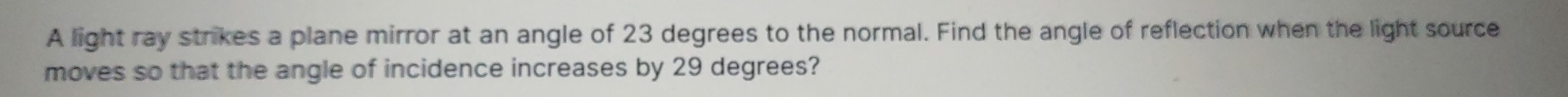 A light ray strikes a plane mirror at an angle of 23 degrees to the normal. Find the angle of reflection when the light source 
moves so that the angle of incidence increases by 29 degrees?