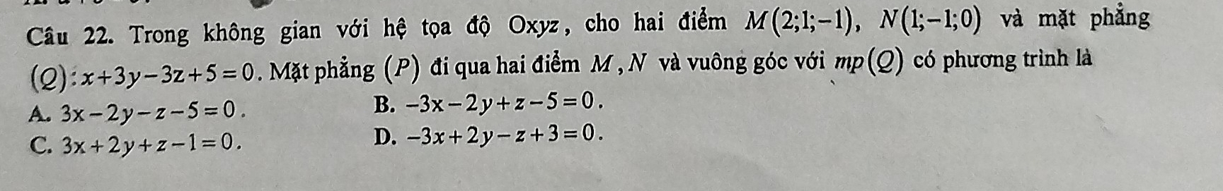 Trong không gian với hệ tọa độ Oxyz, cho hai điểm M(2;1;-1), N(1;-1;0) và mặt phẳng
(2): x+3y-3z+5=0. Mặt phẳng (P) đi qua hai điểm M , N và vuông góc với mp(Q) có phương trình là
A. 3x-2y-z-5=0
B. -3x-2y+z-5=0.
C. 3x+2y+z-1=0.
D. -3x+2y-z+3=0.