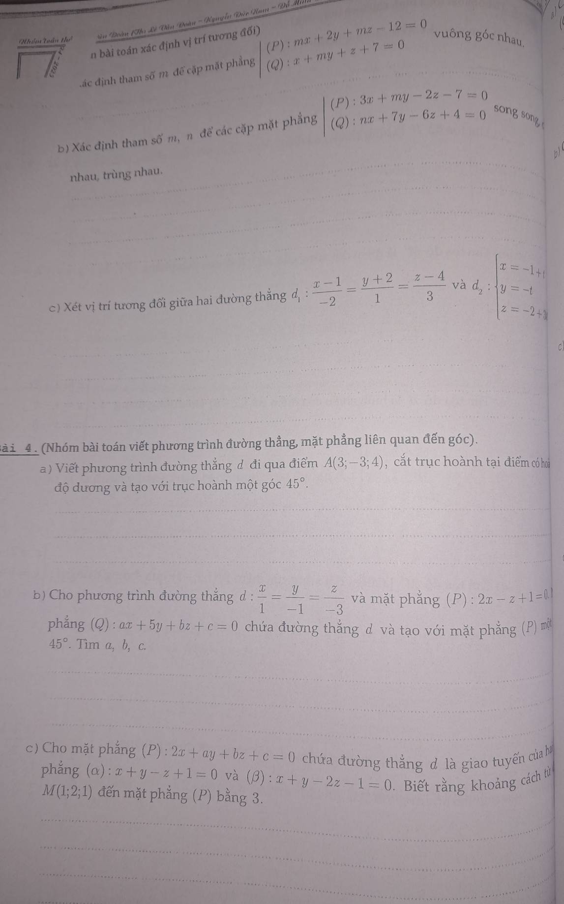 Nhóm tuần thể  àn Đoàn (Thọ Lê Văn Đoàn - Nguyễn Đức Ham - Đỗ Mã
n bài toán xác định vị trí tương đối)
đác định tham số m để cặp mặt phẳng beginarrayl (P):mx+2y+mz-12=0 (Q):x+my+z+7=0endarray. vuông góc nhau.
b) Xác định tham số m, n để các cặp mặt phẳng beginvmatrix (P):3x+my-2z-7=0 (Q):nx+7y-6z+4=0endvmatrix songsong
n
nhau, trùng nhau.
c) Xét vị trí tương đối giữa hai đường thẳng d, :  (x-1)/-2 = (y+2)/1 = (z-4)/3  và d_2:beginarrayl x=-1+i y=-1 z=-2+iendarray.
ài 4 . (Nhóm bài toán viết phương trình đường thẳng, mặt phẳng liên quan đến góc).
a ) Viết phương trình đường thắng d đi qua điểm A(3;-3;4) , cắt trục hoành tại điểm có hoà
độ dương và tạo với trục hoành một góc 45°.
b) Cho phương trình đường thắng d :  x/1 = y/-1 = z/-3  và mặt phẳng (P) : 2x-z+1=0.1
phắng (Q) :ax+5y+bz+c=0 chứa đường thắng d và tạo với mặt phẳng (P) một
45° '. Tìm a, b, c.
c) Cho mặt phẳng (P):2x+ay+bz+c=0 chứa đường thắng đ là giao tuyến của h
phẳng (alpha ):x+y-z+1=0 và (beta ):x+y-2z-1=0 Biết rằng khoảng cách từ
M(1;2;1) đến mặt phẳng (P) bằng 3.