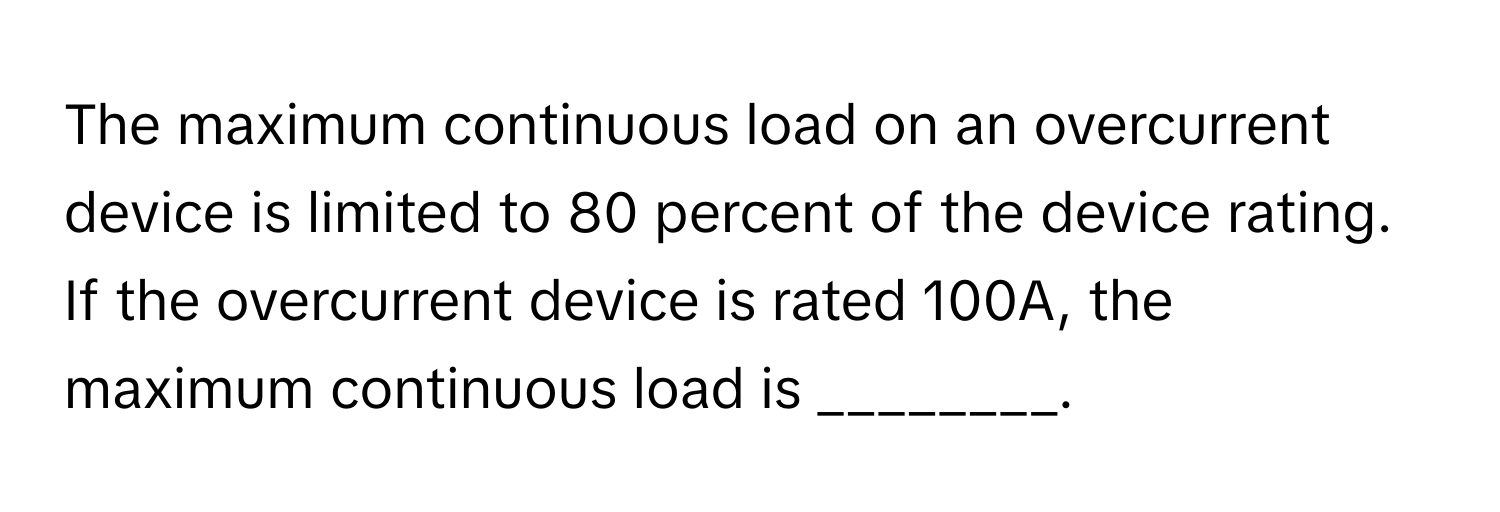 The maximum continuous load on an overcurrent device is limited to 80 percent of the device rating. If the overcurrent device is rated 100A, the maximum continuous load is ________.