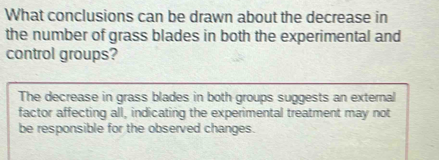 What conclusions can be drawn about the decrease in
the number of grass blades in both the experimental and
control groups?
The decrease in grass blades in both groups suggests an external
factor affecting all, indicating the experimental treatment may not
be responsible for the observed changes.