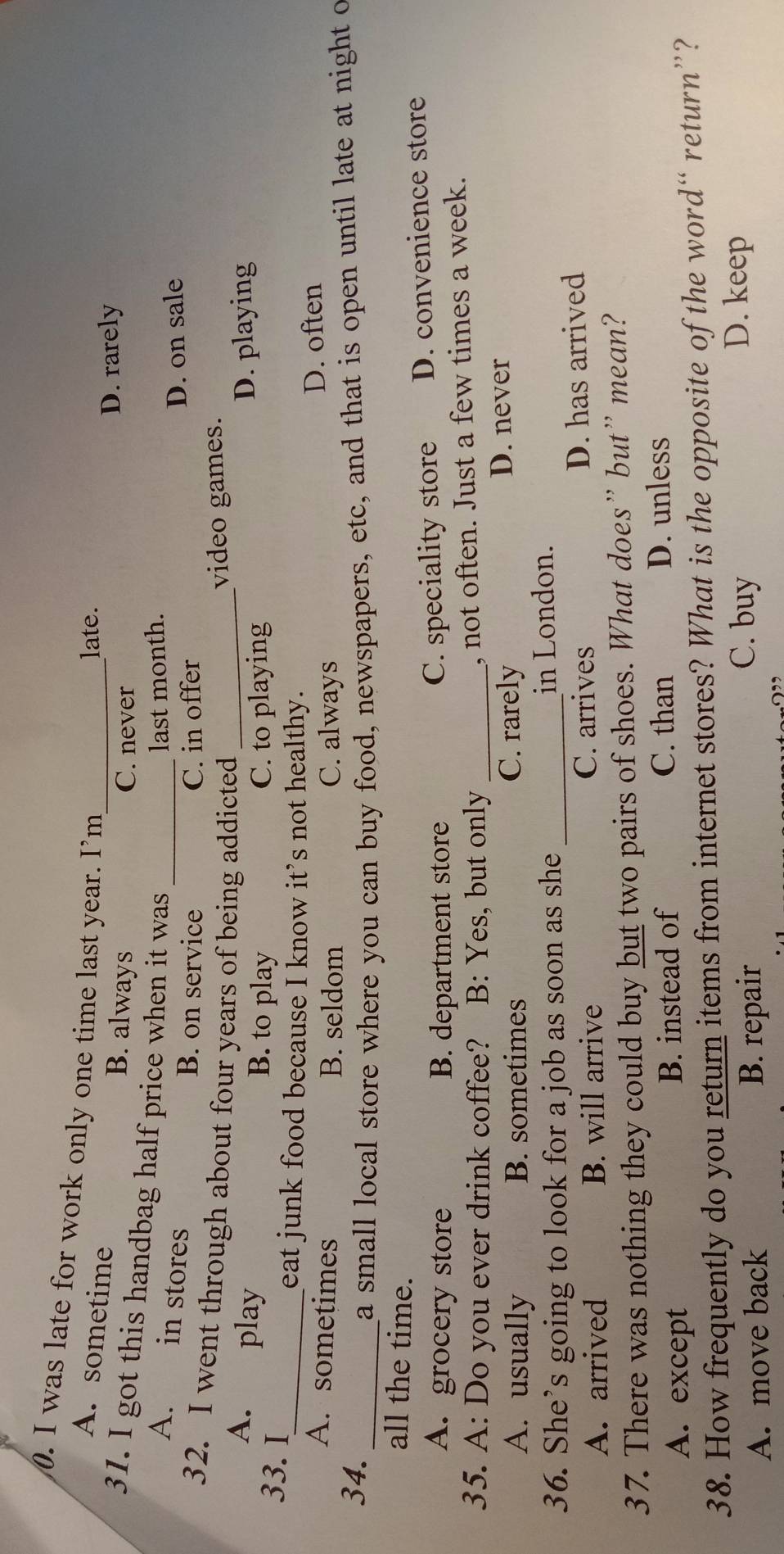 was late for work only one time last year. I’m_
late.
A. sometime B. always
D. rarely
C. never
31. I got this handbag half price when it was_
last month.
A. in stores D. on sale
B. on service C. in offer
32. I went through about four years of being addicted_
video games.
A. play B. to play C. to playing
D. playing
33. I
_eat junk food because I know it’s not healthy.
A. sometimes B. seldom C. always
D. often
34.
_a small local store where you can buy food, newspapers, etc, and that is open until late at night o
all the time.
A. grocery store B. department store D. convenience store
C. speciality store
35. A: Do you ever drink coffee? B: Yes, but only_
, not often. Just a few times a week.
A. usually B. sometimes C. rarely
D. never
36. She’s going to look for a job as soon as she _in London.
A. arrived B. will arrive C. arrives D. has arrived
37. There was nothing they could buy but two pairs of shoes. What does” but” mean?
A. except B. instead of C. than D. unless
38. How frequently do you return items from internet stores? What is the opposite of the word“ return”?
A. move back B. repair
C. buy D. keep