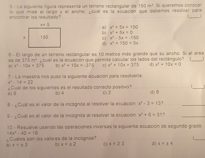 La siguiente figura representa un terreno rectangular de 150m^2 Si queremos conocer
lo que mide el largo y el ancho, ¿cuál es la ecuación que debemos resolver para
encontrar los resultado? ____)
a) x^2+5x=150
b) x^2+5x=0
x^2-5x=-150
c)
d) x^2=150+5x
6 - El largo de un terreno rectangular es 10 metros más grande que su ancho. Si el área
es de 375m^2 e cuál es la ecuación que permite calcular los lados del rectángulo?... (_ )
a) x^2-10x=375 b) x^2+10x=-375 c) x^2+10x=375 d) x^2+10x=0
7 - La maestra nos puso la siguiente ecuación para resolverla:
x^2-14=22
¿Cuál de los siguientes es el resultado correcto positivo? __
a) 6 b) 4 c) 2 d) 8
8 - ¿Cuál es el valor de la incógnita al resolver la ecuación: x^2-3=13 __
9 - ¿Cuál es el valor de la incógnita al resolver la ecuación: x^2+6=31 7__
10 - Resuelve usando las operaciones inversas la siguiente ecuación de segundo grado.
14x^2-40=16
¿Cuáles son los valores de la incógnita?_
_
_
a) x=± 3 b) x=± 2 c) x=2.3 d) x=± 4