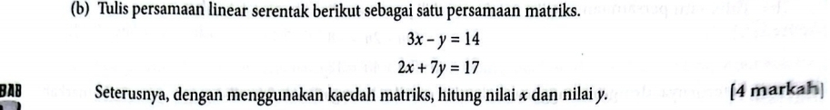 Tulis persamaan linear serentak berikut sebagai satu persamaan matriks.
3x-y=14
2x+7y=17
BAB Seterusnya, dengan menggunakan kaedah matriks, hitung nilai x dan nilai y. [4 markah]